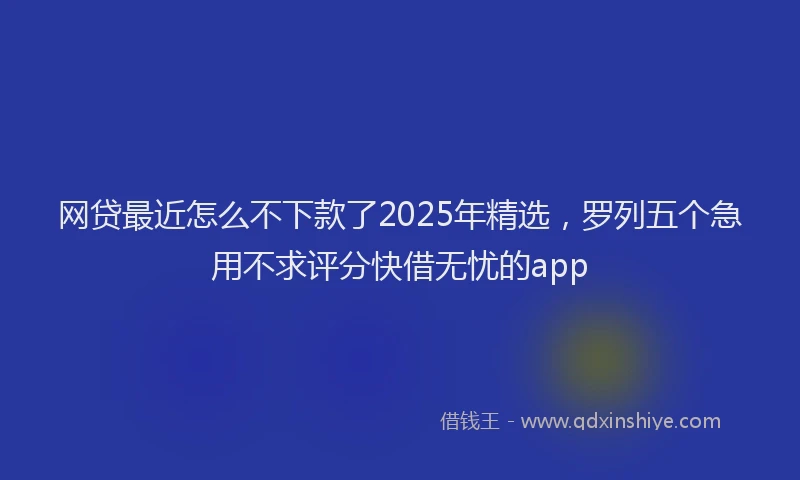 网贷最近怎么不下款了2025年精选，罗列五个急用不求评分快借无忧的app