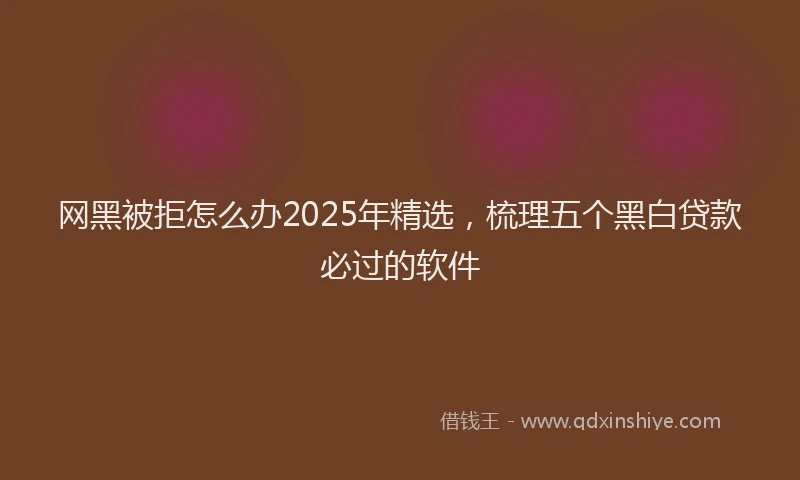网黑被拒怎么办2025年精选，梳理五个黑白贷款必过的软件