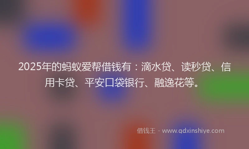 2025年的蚂蚁爱帮借钱有：滴水贷、读秒贷、信用卡贷、平安口袋银行、融逸花等。