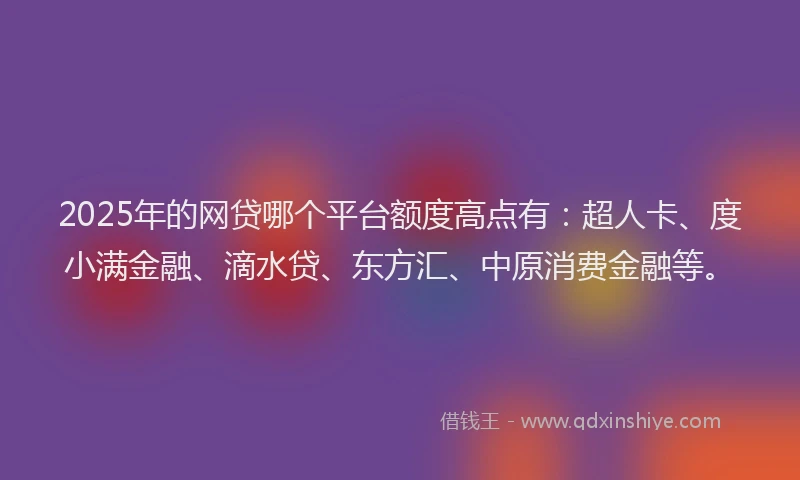2025年的网贷哪个平台额度高点有：超人卡、度小满金融、滴水贷、东方汇、中原消费金融等。