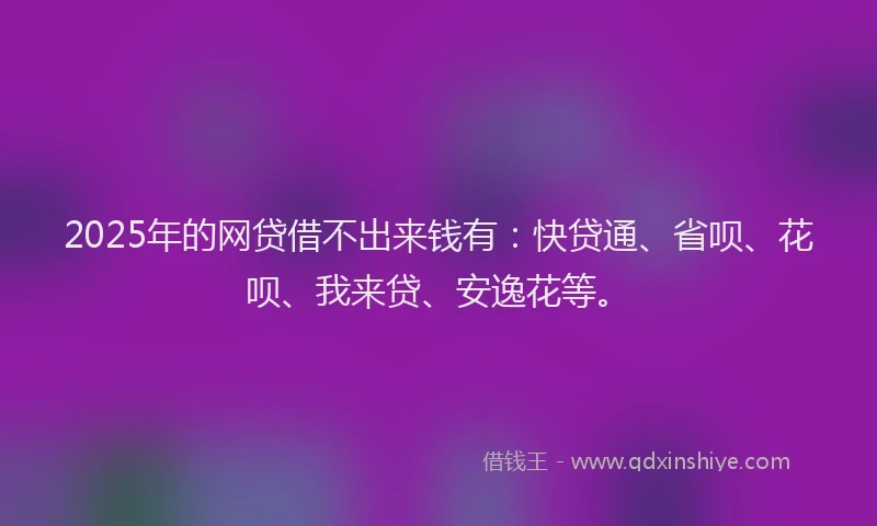 2025年的网贷借不出来钱有：快贷通、省呗、花呗、我来贷、安逸花等。
