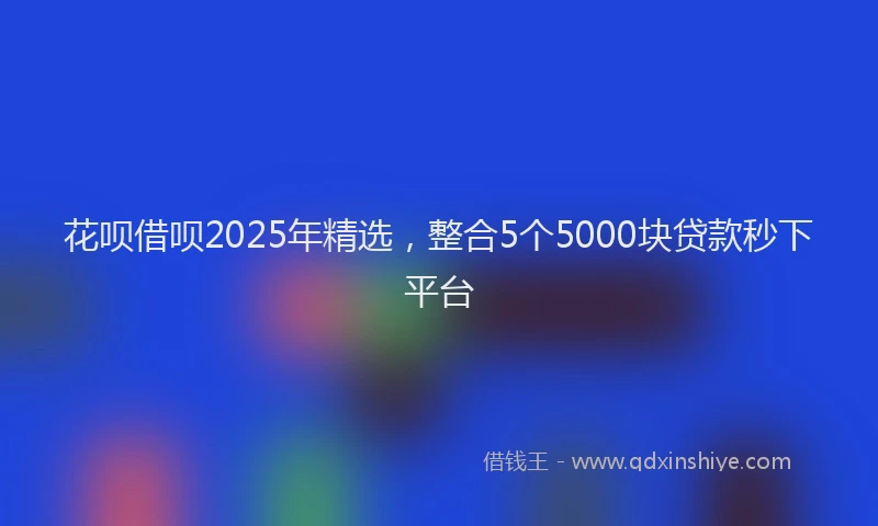 花呗借呗2025年精选，整合5个5000块贷款秒下平台