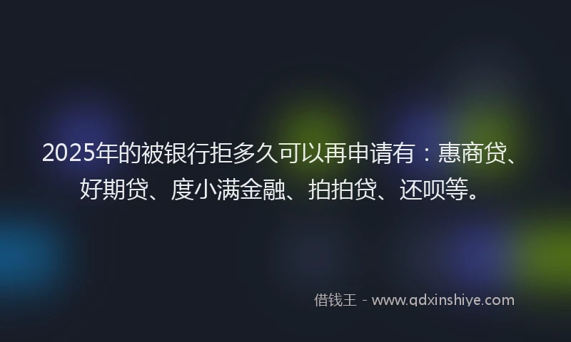 2025年的被银行拒多久可以再申请有：惠商贷、好期贷、度小满金融、拍拍贷、还呗等。
