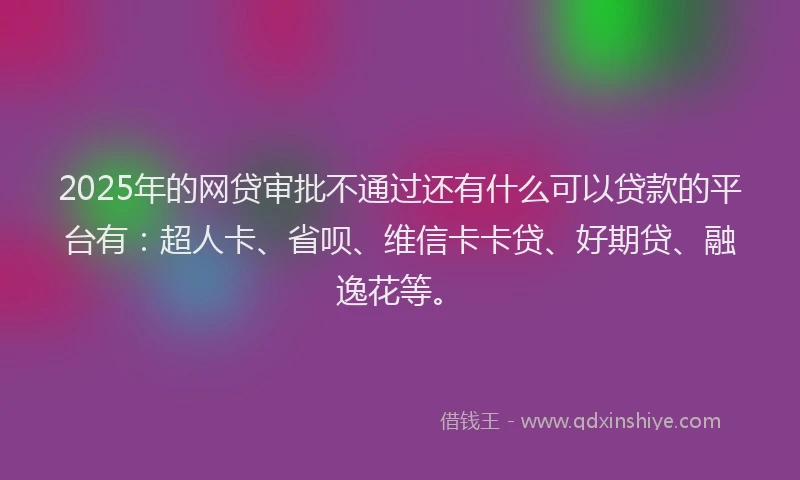 2025年的网贷审批不通过还有什么可以贷款的平台有：超人卡、省呗、维信卡卡贷、好期贷、融逸花等。