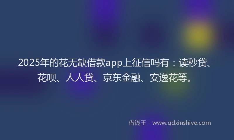 2025年的花无缺借款app上征信吗有：读秒贷、花呗、人人贷、京东金融、安逸花等。