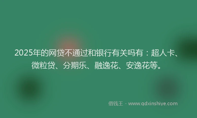 2025年的网贷不通过和银行有关吗有：超人卡、微粒贷、分期乐、融逸花、安逸花等。