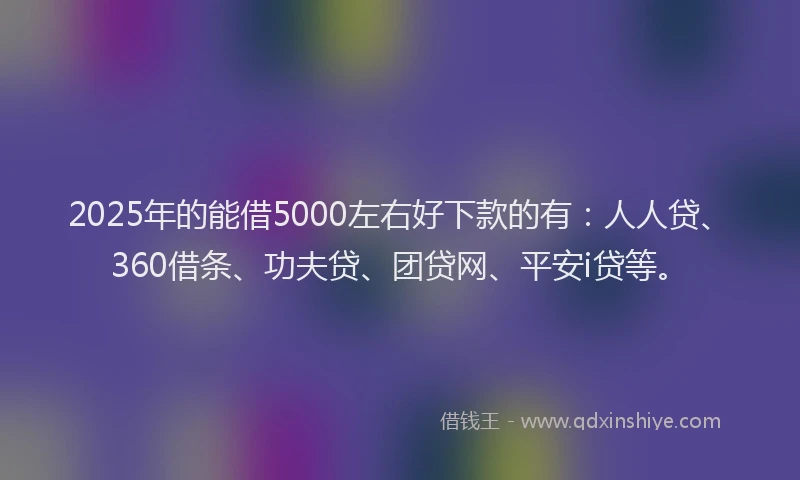 2025年的能借5000左右好下款的有：人人贷、360借条、功夫贷、团贷网、平安i贷等。