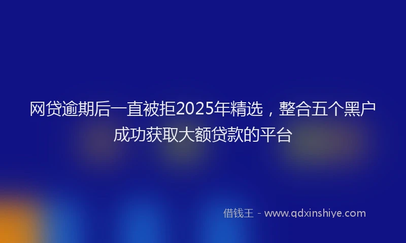 网贷逾期后一直被拒2025年精选，整合五个黑户成功获取大额贷款的平台