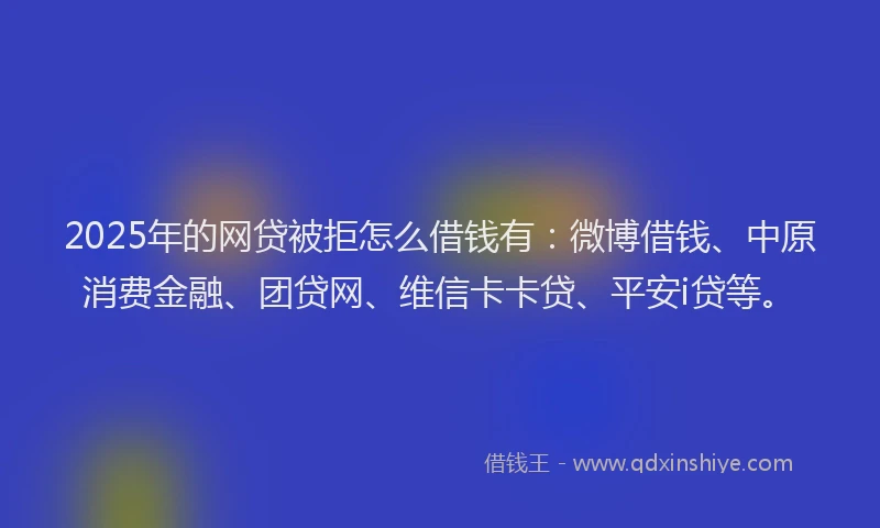 2025年的网贷被拒怎么借钱有：微博借钱、中原消费金融、团贷网、维信卡卡贷、平安i贷等。