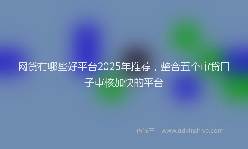 网贷有哪些好平台2025年推荐，整合五个审贷口子审核加快的平台