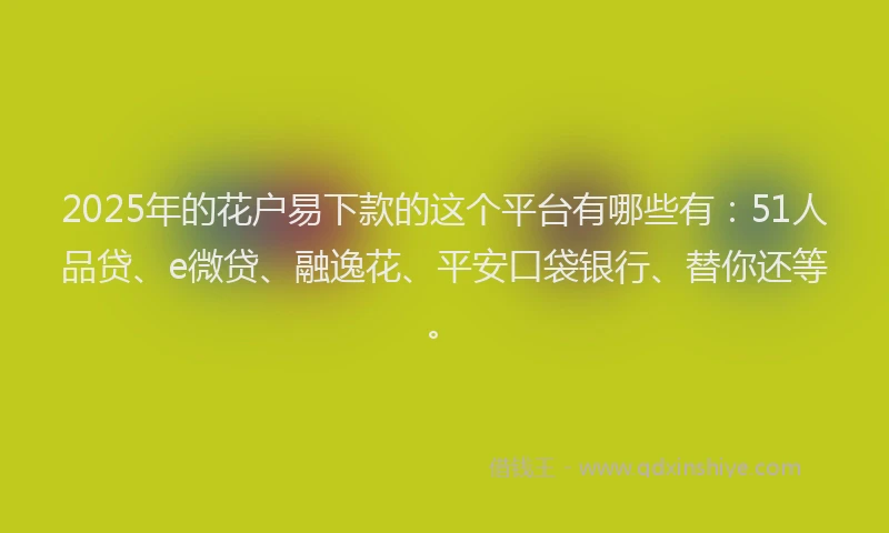 2025年的花户易下款的这个平台有哪些有：51人品贷、e微贷、融逸花、平安口袋银行、替你还等。