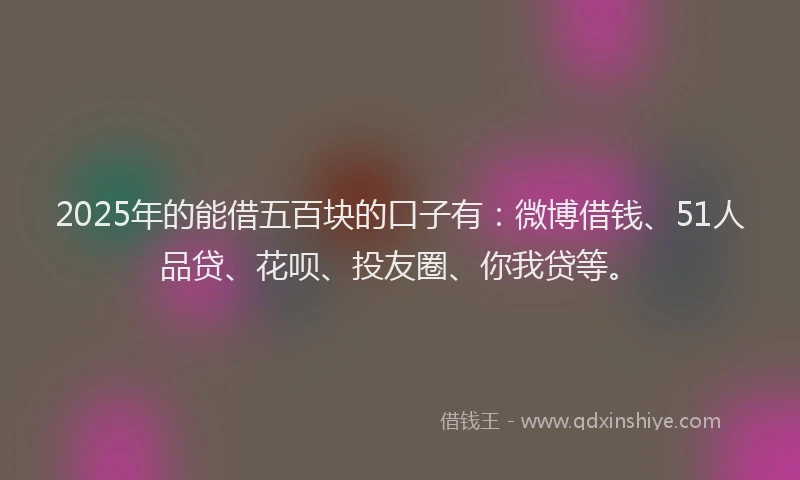 2025年的能借五百块的口子有：微博借钱、51人品贷、花呗、投友圈、你我贷等。