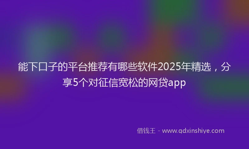 能下口子的平台推荐有哪些软件2025年精选，分享5个对征信宽松的网贷app