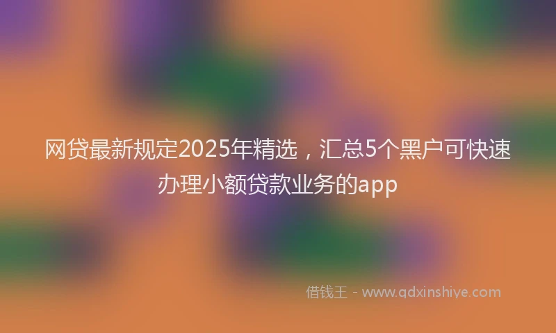 网贷最新规定2025年精选，汇总5个黑户可快速办理小额贷款业务的app