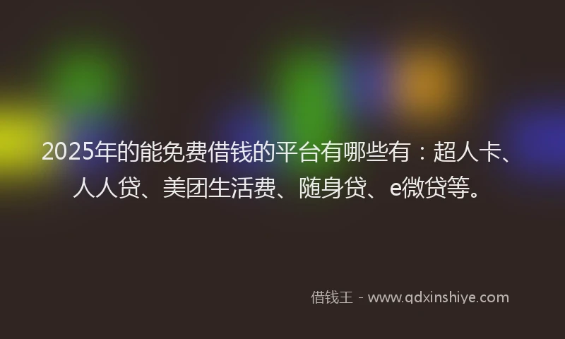2025年的能免费借钱的平台有哪些有：超人卡、人人贷、美团生活费、随身贷、e微贷等。