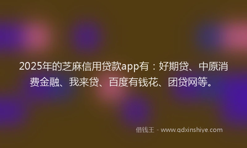 2025年的芝麻信用贷款app有：好期贷、中原消费金融、我来贷、百度有钱花、团贷网等。