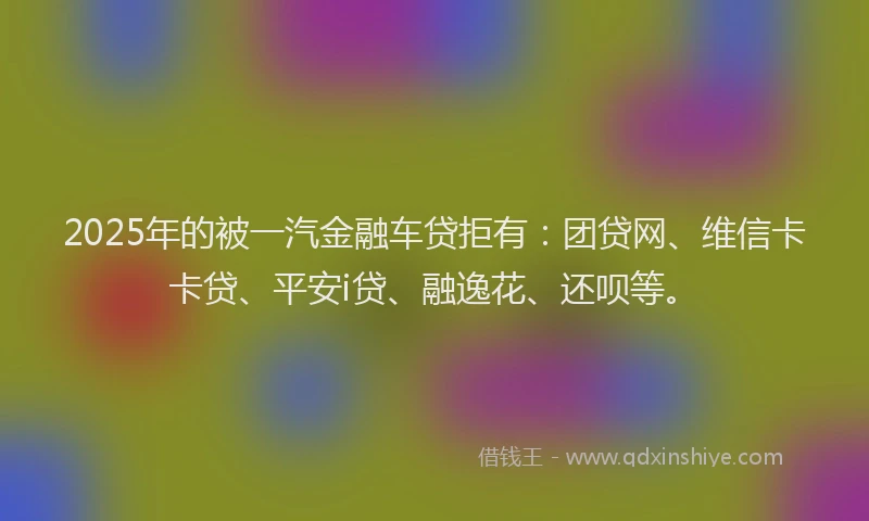2025年的被一汽金融车贷拒有：团贷网、维信卡卡贷、平安i贷、融逸花、还呗等。