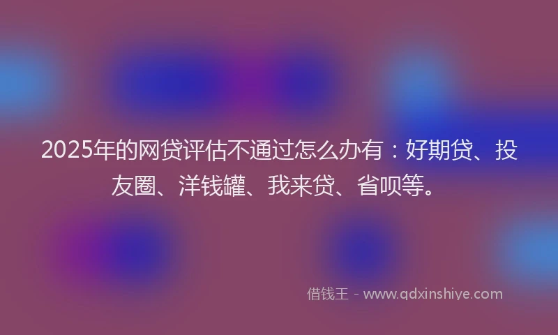 2025年的网贷评估不通过怎么办有：好期贷、投友圈、洋钱罐、我来贷、省呗等。