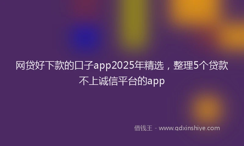 网贷好下款的口子app2025年精选，整理5个贷款不上诚信平台的app