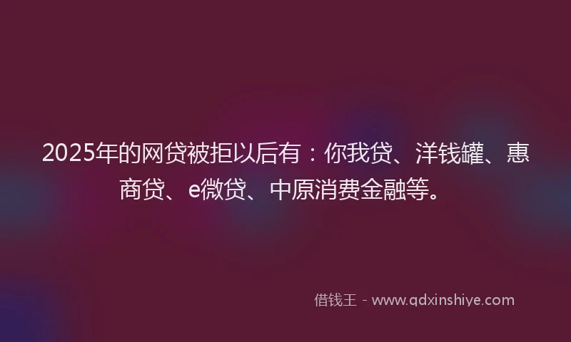 2025年的网贷被拒以后有：你我贷、洋钱罐、惠商贷、e微贷、中原消费金融等。