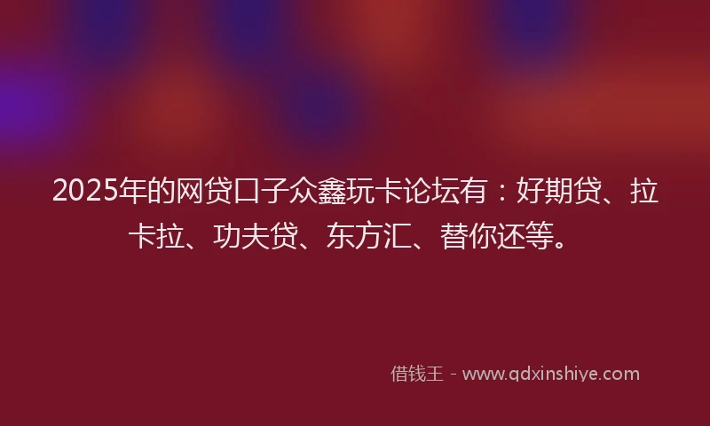 2025年的网贷口子众鑫玩卡论坛有：好期贷、拉卡拉、功夫贷、东方汇、替你还等。