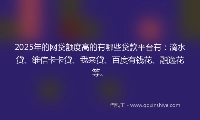 2025年的网贷额度高的有哪些贷款平台有：滴水贷、维信卡卡贷、我来贷、百度有钱花、融逸花等。