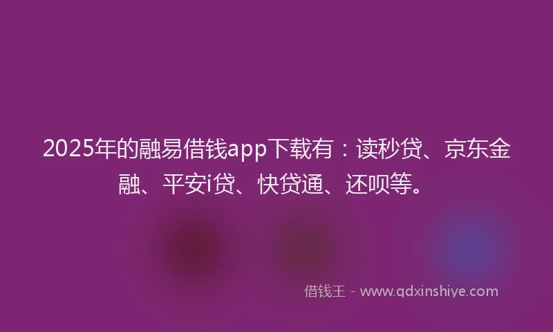 2025年的融易借钱app下载有：读秒贷、京东金融、平安i贷、快贷通、还呗等。