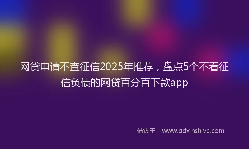网贷申请不查征信2025年推荐，盘点5个不看征信负债的网贷百分百下款app