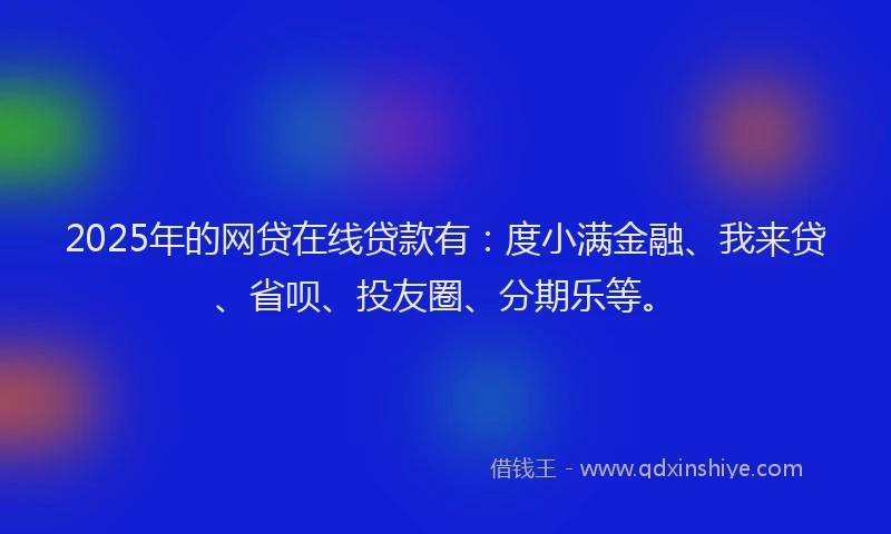 2025年的网贷在线贷款有：度小满金融、我来贷、省呗、投友圈、分期乐等。