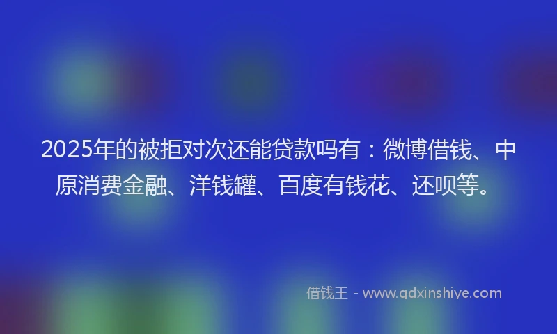 2025年的被拒对次还能贷款吗有：微博借钱、中原消费金融、洋钱罐、百度有钱花、还呗等。