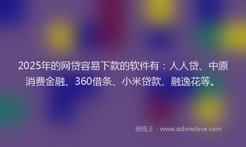 2025年的网贷容易下款的软件有：人人贷、中原消费金融、360借条、小米贷款、融逸花等。