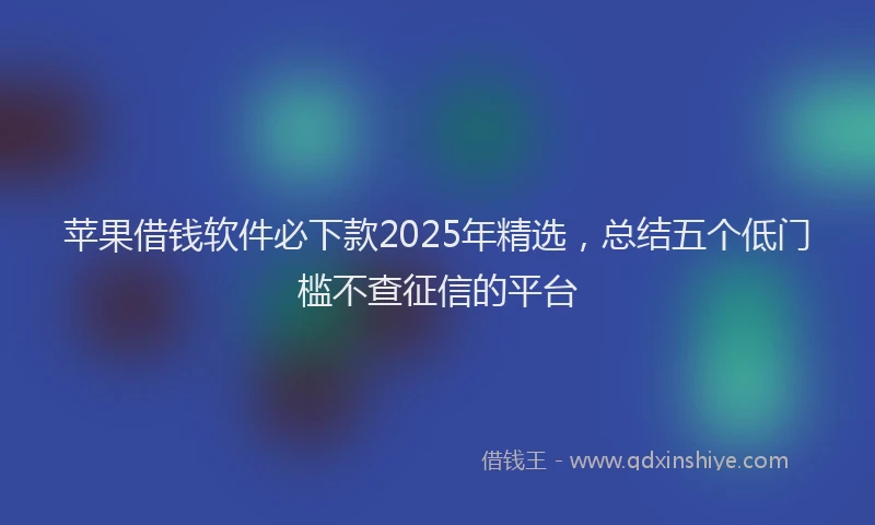 苹果借钱软件必下款2025年精选，总结五个低门槛不查征信的平台