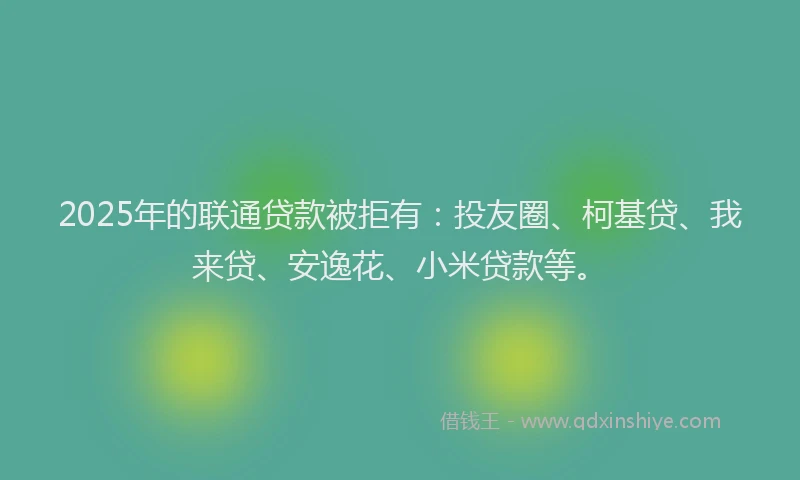 2025年的联通贷款被拒有：投友圈、柯基贷、我来贷、安逸花、小米贷款等。
