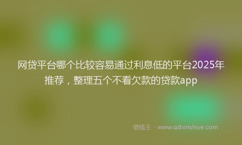 网贷平台哪个比较容易通过利息低的平台2025年推荐，整理五个不看欠款的贷款app