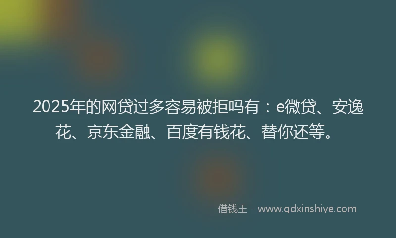 2025年的网贷过多容易被拒吗有：e微贷、安逸花、京东金融、百度有钱花、替你还等。