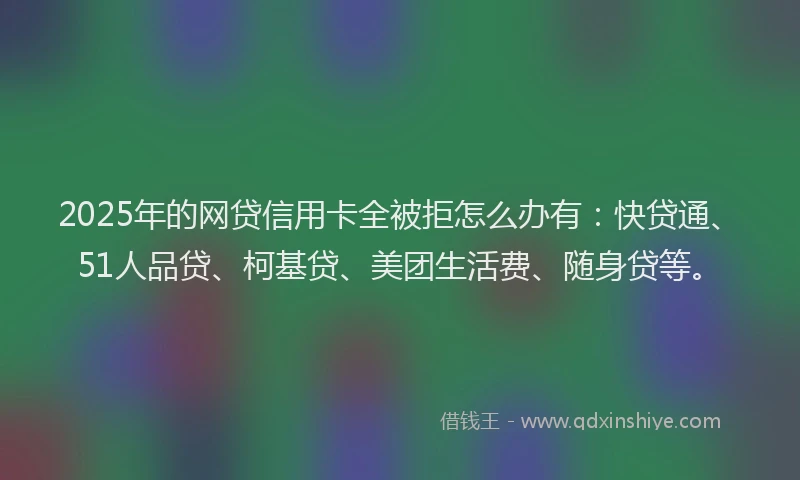 2025年的网贷信用卡全被拒怎么办有：快贷通、51人品贷、柯基贷、美团生活费、随身贷等。