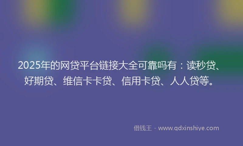 2025年的网贷平台链接大全可靠吗有：读秒贷、好期贷、维信卡卡贷、信用卡贷、人人贷等。