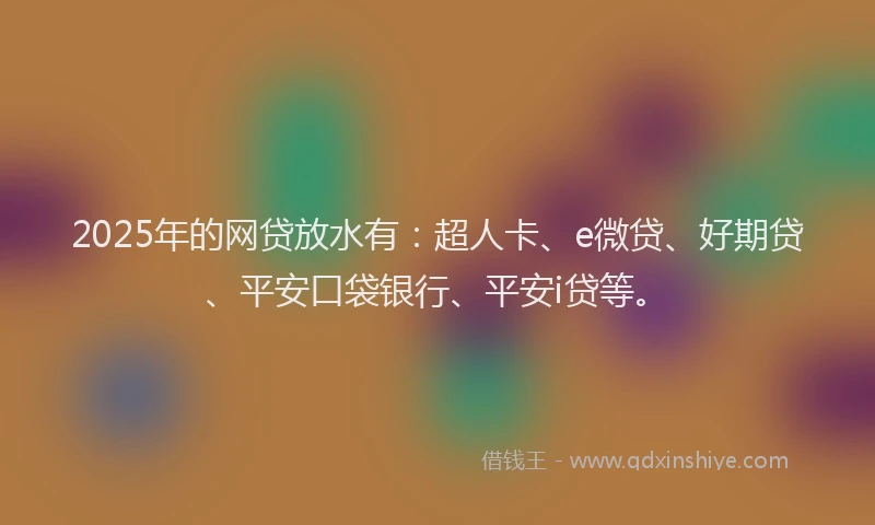 2025年的网贷放水有：超人卡、e微贷、好期贷、平安口袋银行、平安i贷等。