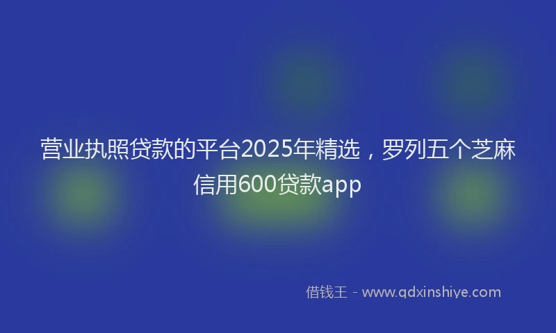 营业执照贷款的平台2025年精选，罗列五个芝麻信用600贷款app
