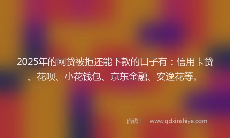 2025年的网贷被拒还能下款的口子有：信用卡贷、花呗、小花钱包、京东金融、安逸花等。