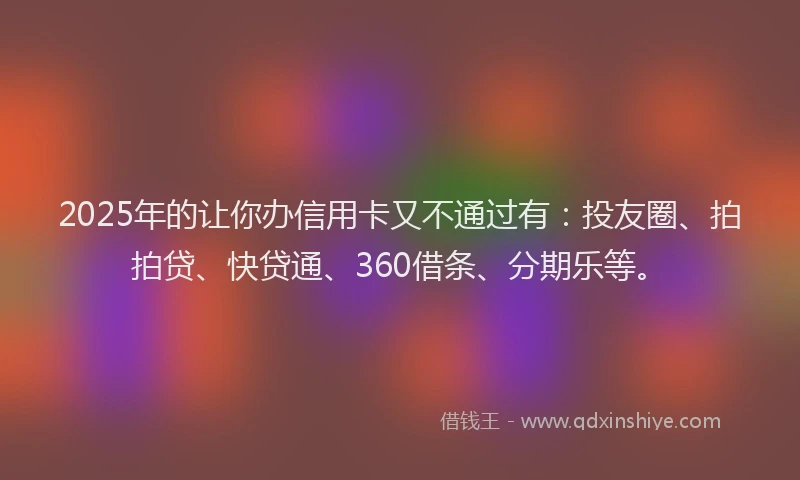 2025年的让你办信用卡又不通过有：投友圈、拍拍贷、快贷通、360借条、分期乐等。