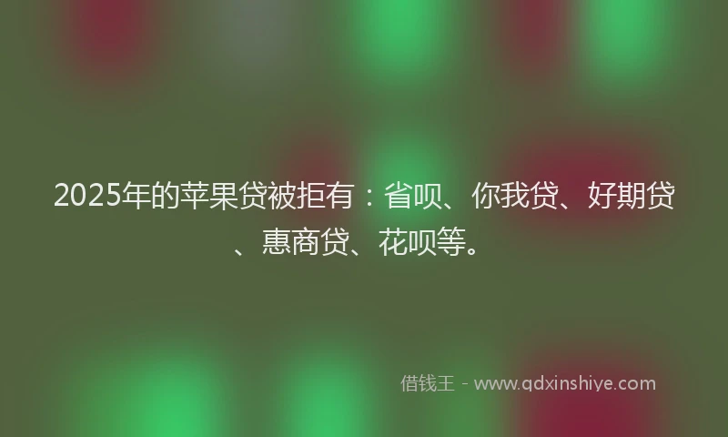 2025年的苹果贷被拒有：省呗、你我贷、好期贷、惠商贷、花呗等。
