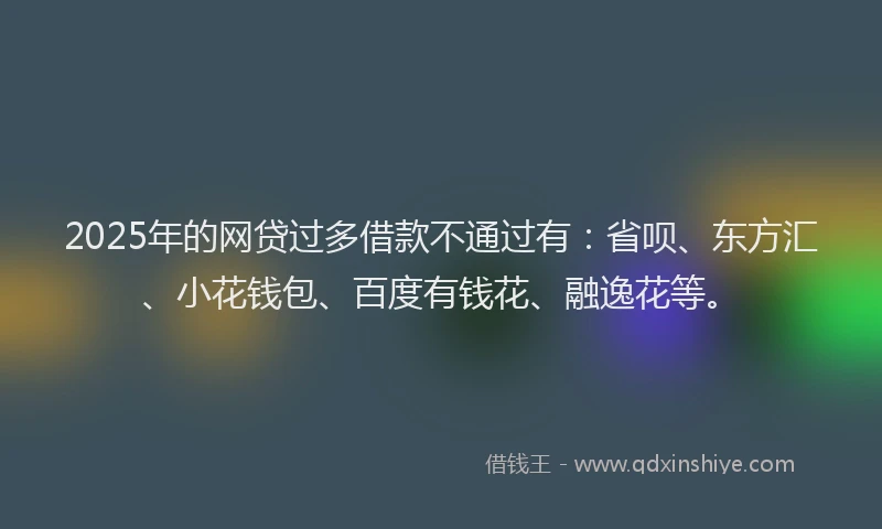 2025年的网贷过多借款不通过有：省呗、东方汇、小花钱包、百度有钱花、融逸花等。
