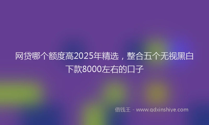 网贷哪个额度高2025年精选，整合五个无视黑白下款8000左右的口子