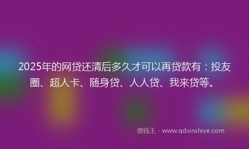 2025年的网贷还清后多久才可以再贷款有：投友圈、超人卡、随身贷、人人贷、我来贷等。