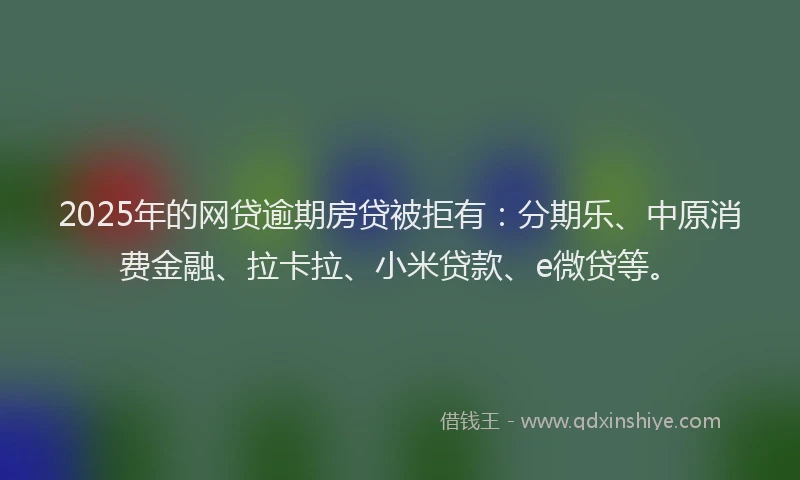 2025年的网贷逾期房贷被拒有：分期乐、中原消费金融、拉卡拉、小米贷款、e微贷等。