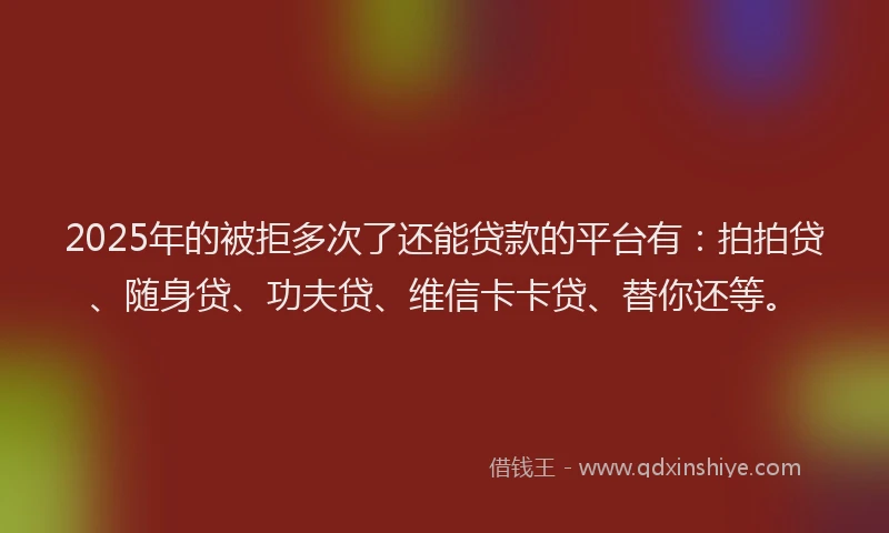 2025年的被拒多次了还能贷款的平台有：拍拍贷、随身贷、功夫贷、维信卡卡贷、替你还等。