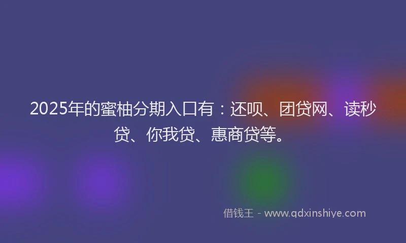 2025年的蜜柚分期入口有：还呗、团贷网、读秒贷、你我贷、惠商贷等。