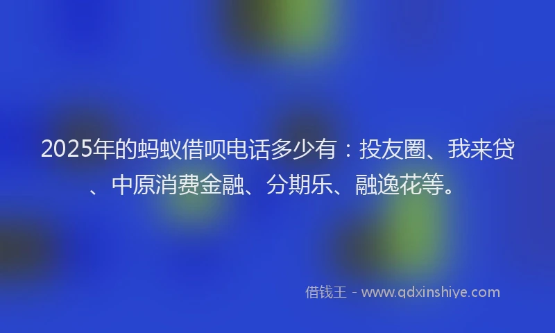2025年的蚂蚁借呗电话多少有：投友圈、我来贷、中原消费金融、分期乐、融逸花等。