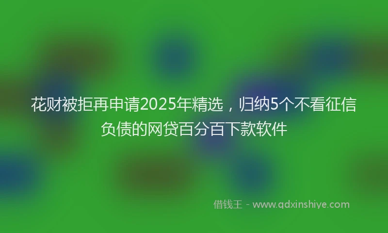 花财被拒再申请2025年精选，归纳5个不看征信负债的网贷百分百下款软件
